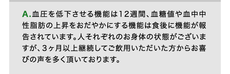 A.血圧を低下させる機能は12週間、血糖値や血中中性脂肪の上昇をおだやかにする機能は食後に機能が報告されています。人それぞれのお身体の状態がございますが、3ヶ月以上継続してご飲用いただいた方からお喜びの声を多く頂いております。