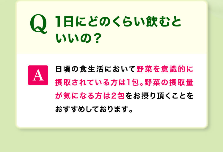 1日にどのくらい飲むといいの?野菜を意識的に摂取されている方は1包。野菜の摂取量が気になる方は2包をおすすめしております。