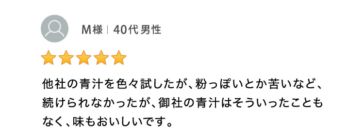 他社の青汁を色々試したが、粉っぽいとか苦いなど続けられなかったが、御社の青汁はそう言ったこともなく、味もおいしいです。 40代男性