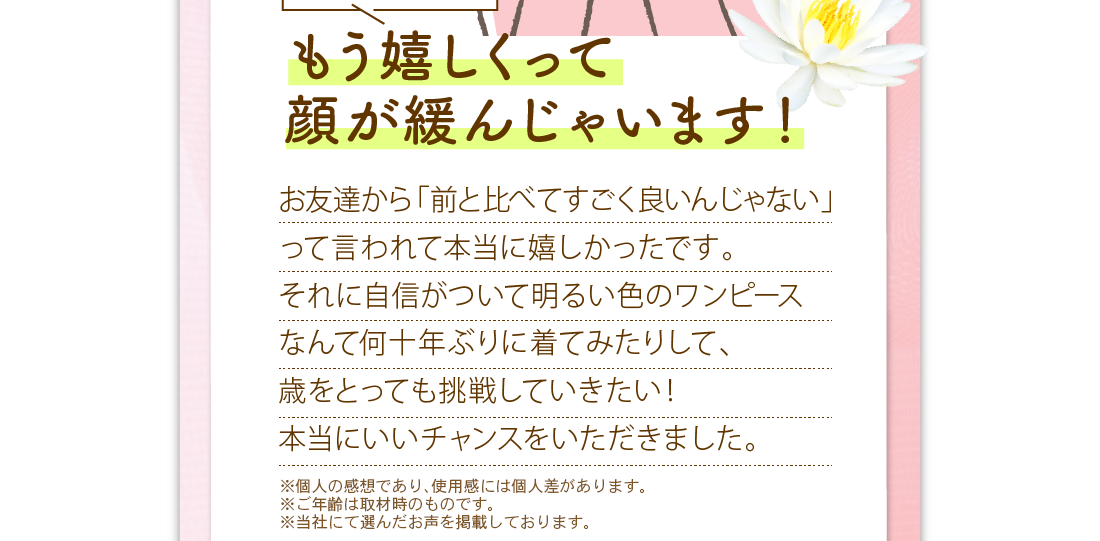 もう嬉しくって顔が緩んじゃいます！　お友達から「前と比べてすごく良いんじゃない」って言われて本当に嬉しかったです。それに自信がついて明るい色のワンピースなんて何十年ぶりに着てみたりした、歳をとっても挑戦していきたい！本当にいいチャンスをいただきました。　※メイクをしています。　※メイクアップ効果による　※個人の感想であり、使用感には個人差があります。　※ご年齢は取材時のものです。