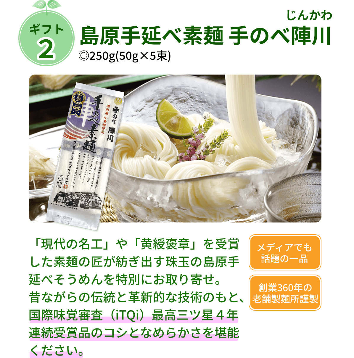 ギフト２ 島原手延べ素麺 手のべ陣川（じんかわ） ◎250g(50g×5束) 「現代の名工」や「黄綬褒章」を受賞した素麺の匠が紡ぎ出す珠玉の島原手延べそうめんを特別にお取り寄せ。 昔ながらの伝統と革新的な技術のもと、国際味覚審査（iTQi）最高三ツ星４年連続受賞品のコシとなめらかさを堪能ください。 メディアでも話題の一品 創業360年の老舗製麺所謹製