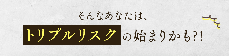 そんなあなたは、トリプルリスクの始まりかも?!