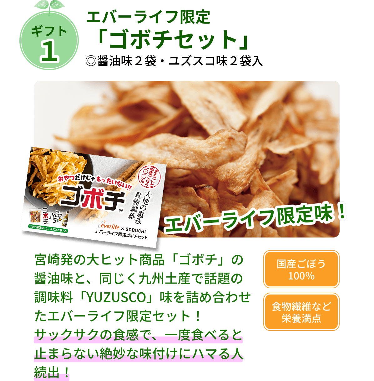 ギフト１ エバーライフ限定「ゴボチセット」 ◎醤油味２袋・ユズスコ味２袋入 宮崎発の大ヒット商品「ゴボチ」の醤油味と、同じく九州土産で話題の調味料「YUZUSCO」味を詰め合わせたエバーライフ限定セット！ サックサクの食感で、一度食べると止まらない絶妙な味付けにハマる人続出！ 国産ごぼう100％ 食物繊維など栄養満点