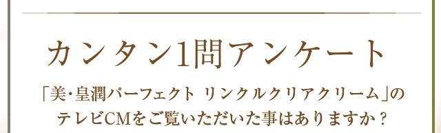 カンタン1問アンケート　美・皇潤パーフェクトリンクルクリアクリームのＴＶＣＭをご覧いただいたことはありますか？