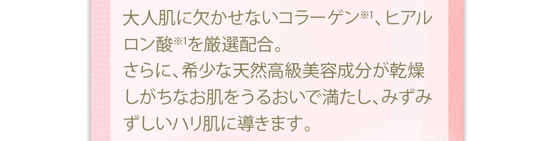 大人肌に欠かせないコラーゲン※1、ヒアルロン酸※1を厳選配合。さらに、希少な天然高級美容成分が乾燥しがちなお肌をうるおいで満たし、みずみずしいハリ肌に導きます。
