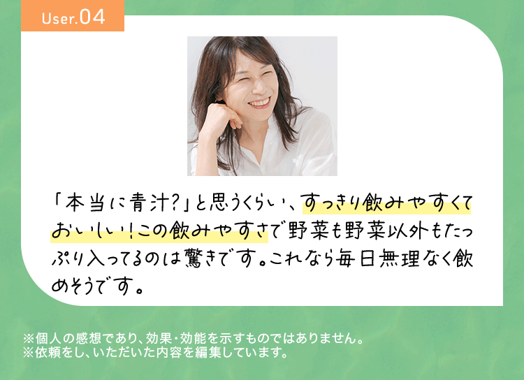 User04 「本当に青汁？」と思うくらい、すっきり飲みやすくておいしい！この飲みやすさで野菜も野菜以外もたっぷり入ってるのは驚きです。これなら毎日無理なく飲めそうです。※個人の感想であり、効果・効能を示すものではありません。※依頼をし、いただいた内容を編集しています。