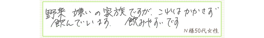野菜嫌いの家族ですが、これはかかさず飲んでいます。飲みやすいです。【Ｎ様50代 女性】
