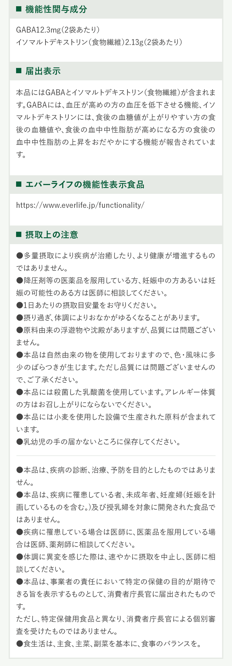 ・機能性関与成分GABA12.3mg(2袋あたり)イソマルトデキストリン(食物繊維)2.13g(2袋あたり)・届出表示本品にはGABAとイソマルトデキストリン(食物繊維)が含まれます。GABAには、血圧が高めの方の血圧を低下させる機能、イソマルトデキストリンには、食後の血糖値が上がりやすい方の食後の血糖値や、食後の血中中性脂肪が高めになる方の食後の血中中性脂肪の上昇をおだやかにする機能が報告されています。・エバ-ライフの機能性表示食品https://www.everlife.jp/functionality/・摂取上の注意・多量摂取により疾病が治癒したり、より健康が増進するものではありません。・降圧剤等の医薬品を服用している方、妊娠中の方あるいは妊娠の可能性のある方は医師に相談してください。・1日あたりの摂取目安量をお守りください。・摂り過き:体調によりおなかがゆるくなることがあります。・原料由来の浮遊物や沈殿がありますが、品質には問題ございません。・本品は自然由来の物を使用しておりますので、色・風味に多少のばらっきが生じます。ただし品質には問題ございませんので、ご了承ください。・本品には殺菌した乳酸菌を使用しています。アレルギー体質の方はお召し上がりにならないでください。・本品には小麦を使用した設備で生産された原料が含まれています。・乳幼児の手の届かないところに保存してください。・本品は、疾病の診断、治療、予防を目的としたものではありません。・本品は、疾病に罹患している者、未成年者、妊産婦(妊娠を計画しているものを含む。)及び授乳婦を対象に開発された食品ではありません。・疾病に罹患している場合は医帥に、医薬品を服用している場合は医師、薬剤帥に相談してください。・体調に異変を感じた際は、速やかに摂取を中止し、医帥に相談してください。・本品は、事業者の責任において特定の保健の目的が期待できる旨を表示するものとして、消費者庁長官に届出されたものです。ただし、持定保健用食品と異なり、消費者庁長官による個別審査を受けたものではありません。・食生活は、主食、主菜、副菜を基本に、食事のバランスを。