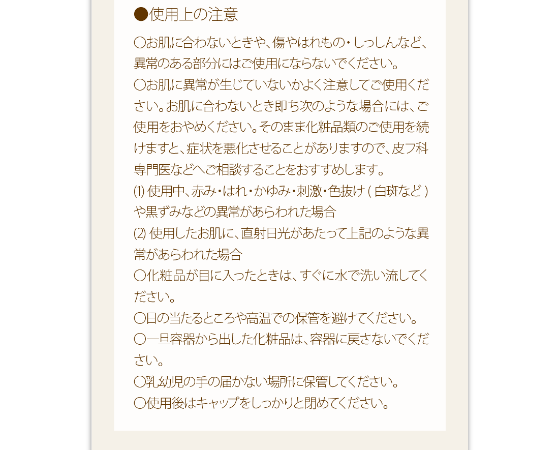 使用上の注意：○お肌に合わないときや、傷やはれもの・しっしんなど、異常のある部分にはご使用にならないでください。○お肌に異常が生じていないかよく注意してご使用ください。お肌に合わないとき即ち次のような場合には、ご使用をおやめください。そのまま化粧品類のご使用を続けますと、症状を悪化させることがありますので、皮フ科専門医などへご相談することをおすすめします。(1)使用中、赤み・はれ・かゆみ・刺激・色抜け(白斑など)や黒ずみなどの異常があらわれた場合(2)使用したお肌に、直射日光があたって上記のような異常があらわれた場合○化粧品が目に入ったときは、すぐに水で洗い流してください。○日の当たるところや高温での保管を避けてください。○一旦容器から出した化粧品は、容器に戻さないでください。○乳幼児の手の届かない場所に保管してください。○使用後はキャップをしっかりと閉めてください。