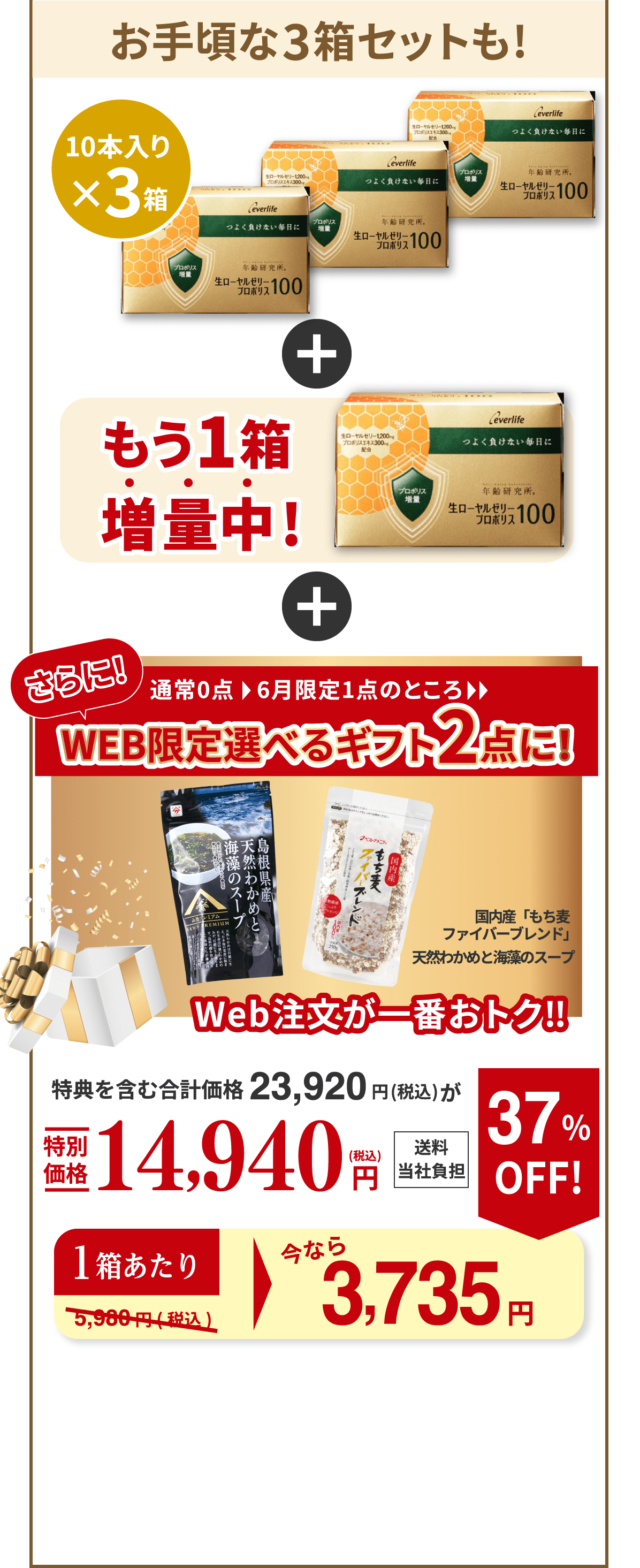 お手頃な3箱セットも! 10本入り×3箱 もう1箱増量中! さらに！通常0点、6月限定1点のところ、WEB限定選べるギフト2点に！（国内産「もち麦ファイバーブレンド」、天然わかめと海藻のスープ） Web注文が一番おトク‼︎ 特典を含む合計価格23,920円（税込）が特別価格14,940円（税込） 送料当社負担 1箱あたり今なら 約3,735円 37％OFF！ （通常5,980円（税込））