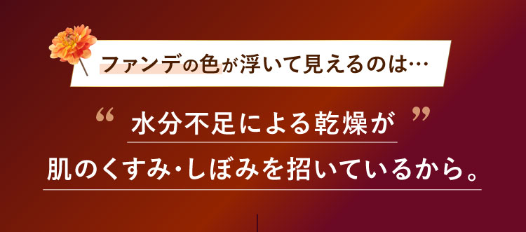 ファンデの色が浮いて見えるのは…水分不足による乾燥が肌のくすみ・しぼみを招いているから。