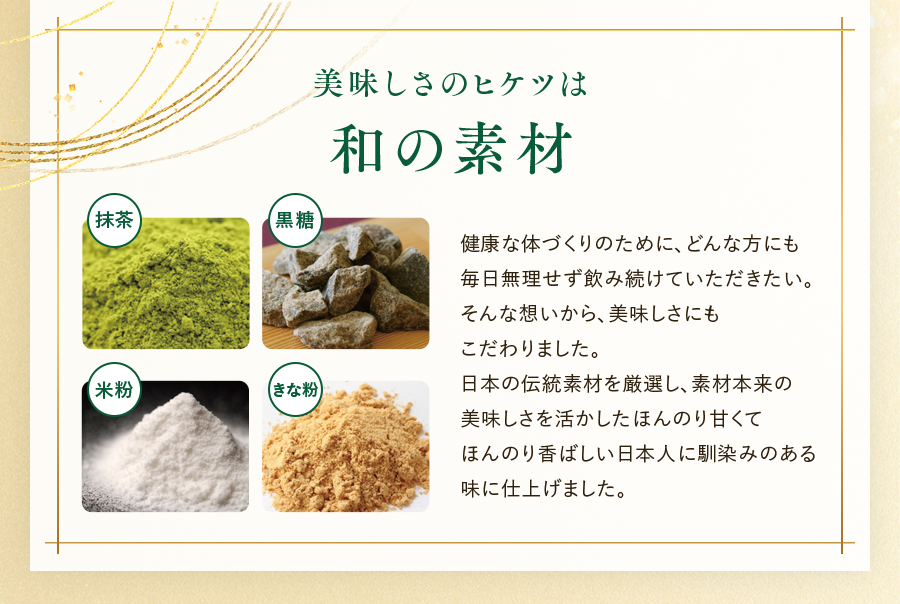 美味しさのヒケツは和の素材 健康な体づくりのために、どんな方にも毎日無理せす飲み続けていただきたい。そんな想いから、美味しさにもこだわりました。日本の伝統素材を厳選し、素材本来の美味しさを活かしたほんのり甘くてほんのり香ばしい日本人に馴染みのある味に仕上げました。