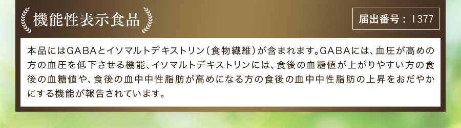 機能性表示食品 届出番号:1377 本品にはGABAとイソマルトデキストリン(食物繊維)が含まれます。GABAには、血圧が高めの方の血圧を低下させる機能、イソマルトデキストリンには、食後の血糖値が上がりやすい方の食後の血糖値や、食後の血中中性脂肪が高めになる方の食後の血中中性脂肪の上昇をおだやかにする機能が報告されています。