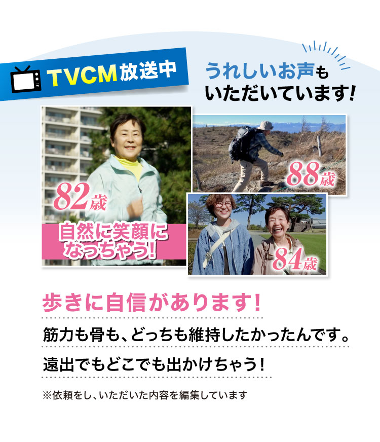 【TVCM放映中】うれしいお声もいただいています!歩きに自信があります!筋力も骨も、どっちも維持したかったんです。遠出でもどこでも出かけちゃう！