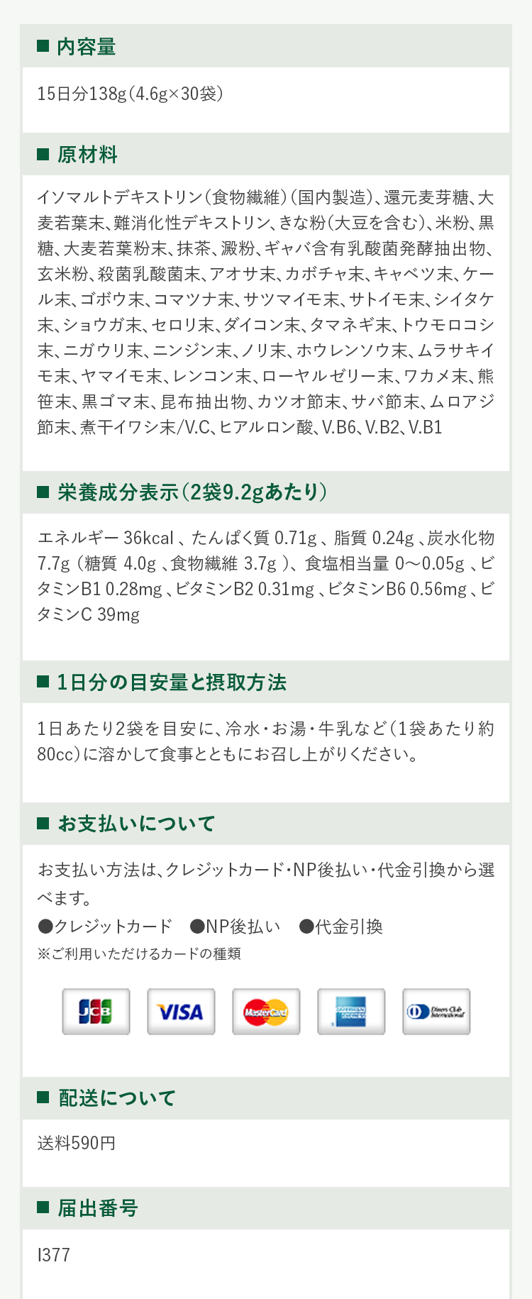 ・内容量15日分138g(4.6g 30袋)・原材料イソマルトデキストリン(食物繊維)(国内製造)、還元麦芽糖、大麦若葉末、難消化性デキストリン、きな粉(大豆を含む)、米粉、黒糖、大麦若葉粉末、抹茶、澱粉、ギャパ含有乳酸菌発酵抽出物、玄米粉、殺菌乳酸菌末、アオサ末、カボチャ末、キャベッ末、ケール末、ゴボウ末、コマッナ末、サツマイモ末、サトイモ末、シイタケ末、ショウガ末、セロリ末、ダイコン末、タマネギ末、トウモロコシ末、ニガウリ末、ニンジン末、ノリ末、ホウレンソウ末、ムラサキイモ末、ヤマイモ末、レンコン末、ローヤルゼリー末、ワカメ末、熊笹末、黒ゴマ末、昆布抽出物、カツオ節末、サバ節末、ムロアジ節末、煮干イワシ末/V℃、ヒアルロン酸、V.B6、V.B2、V.B1・栄養成分表示(2袋9.2gあたり)エネルギー36kcal、たんばく質0.71g、脂質0.24g、炭水化物7.7g(糖質4.0g、食物繊維3.7g)、食塩相当量0から0.05g、ビタミンB10.28mg、ビタミンB20.31mg、ビタミンB60.56mg、ビタミンC39mg・1日分の目安量と摂取方法1日あたり2袋を目安に、冷水・お湯・牛乳など(1袋あたり約80cc)に溶かして食事とともにお召し上がりください。・お支払いについてお支払い方法は、クレジットカード・NP後払い・代金引換から選べます。・クレジットカード・NP後払い・代金引換※ご利用いただけるカードの種類 JCB VISA MASTERCARD AmericanExpress DinersClub・配送について送料590円・届出番号1377