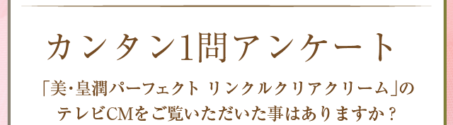 カンタン1問アンケート　美・皇潤パーフェクトリンクルクリアクリームのＴＶＣＭをご覧いただいたことはありますか？