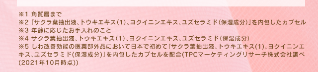 ※1：角質層まで　※2：「サクラ葉抽出液、トウキエキス（１）、ヨクイニンエキス、ユズセラミド（保湿成分）」を内包したカプセル　※3：年齢に応じたお手入れのこと　※4：サクラ葉抽出液、トウキエキス（１）、ヨクイニンエキス、ユズセラミド（保湿成分）　※5：しわ改善効能の医薬部外品において日本で初めて「サクラ葉抽出液、トウキエキス（１）、ヨクイニンエキス、ユズセラミド（保湿成分）」を内包したカプセルを配合（TPCマーケティング株式会社調べ（2021年10月時点））
