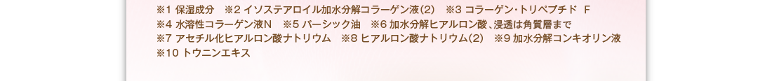 ※1：保湿成分　※2：イソステアロイル加水分解コラーゲン液（２）　※3：コラーゲントリペプチドF　※4：水溶性コラーゲン液Ｎ　※5：バーシック油　※6：加水分解ヒアルロン酸　※7：アセチル化ヒアルロン酸ナトリウム　※8：ヒアルロン酸ナトリウム（２）　※9：加水分解コンキオリン液　※10　トウニンエキス