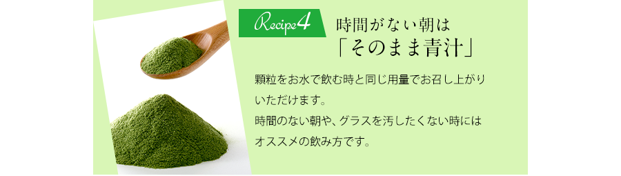 Recipe4 時間がない朝は「そのまま青汁」顆粒をお水で飲む時と同じ要領でお召し上がりいただけます。時間のない朝や、グラスを汚したくない時にはオススメの飲み方です。