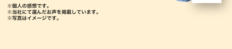 ※個人の感想です。※当社にて選んだお声を掲載しています。※写真はイメージです。