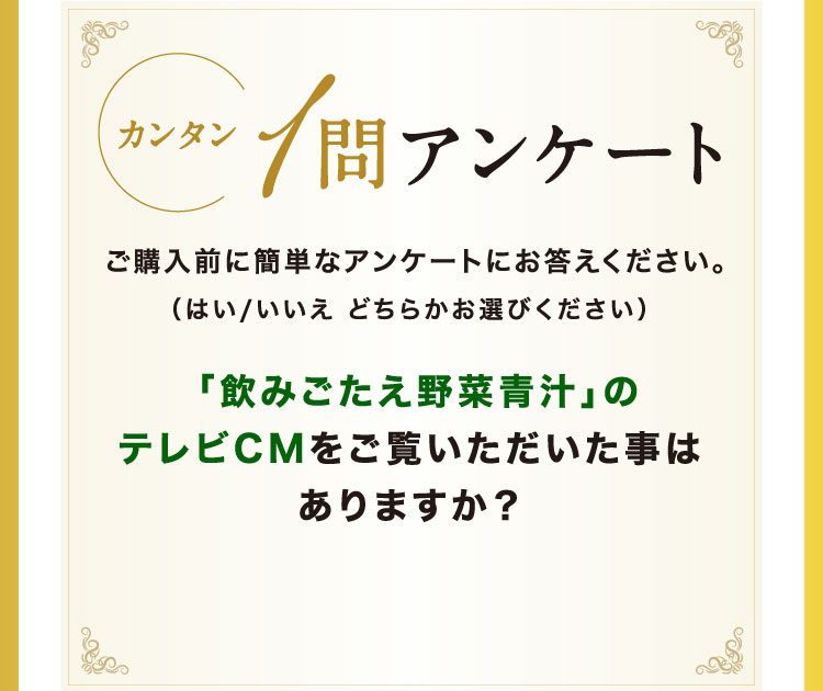 カンタン1問アンケート ご購入前に簡単なアンケートにお答えください。(はい/いいえ どちらかお選びください) 「飲みごたえ野菜青汁」のテレビCMをご覧いただいた事はありますか？