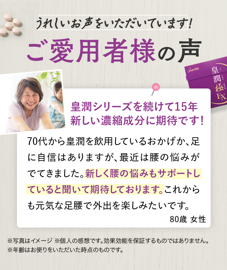 うれしいお声をいただいています！ ご愛用者様の声 皇潤シリーズを続けて15年新しい濃縮成分に期待です！ 70代から皇潤を飲用しているおかげか、足に自信はありますが、最近は腰の悩みがでてきました。新しく腰の悩みもサポートしていると聞いて期待しております。これからも元気な足腰で外出を楽しみたいです。80歳 女性 ※写真はイメージ ※個人の感想です。効果効能を保証するものではありません。　※年齢はお便りをいただいた時点のものです。