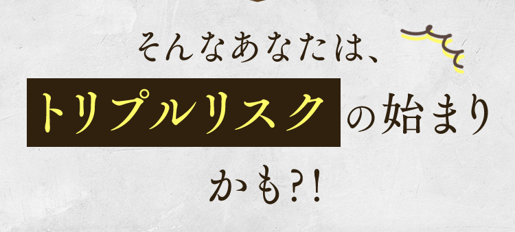 そんなあなたは、トリプルリスクの始まりかも?!