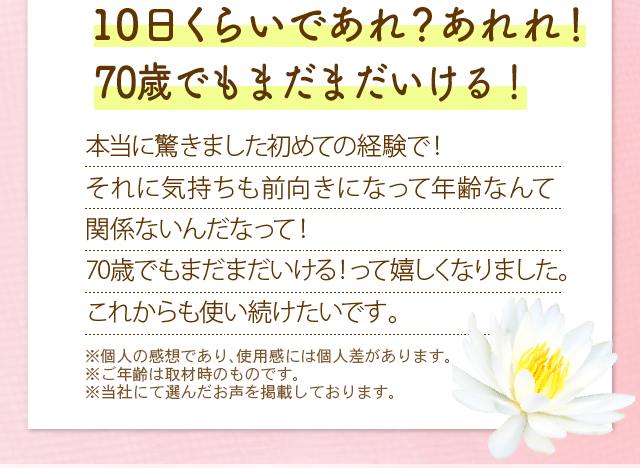 10日くらいであれ？あれれ！肌が良い感じだなって　本当に驚きました初めての経験で！それに気持ちも前向きになって年齢なんて関係ないんだなって！70歳でもまだまだいける！って嬉しくなりました。これからの使い続けたいです。　※メイクをしています。　※メイクアップ効果による　※個人の感想であり、使用感には個人差があります。　※ご年齢は取材時のものです。
