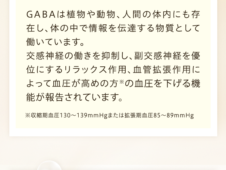 GABAは植物や動物、人門の体内にも存在し、体の中で情報を伝達する物質として働いています。交感神経の働きを抑制し、副交感神経を優位にするリラックス作用、血管拡張作用によって血圧が高めの方※の血圧を下ける機能が報告されています。※収縮期血圧130から139mmHgまたは拡張期血圧85から89mmHg
