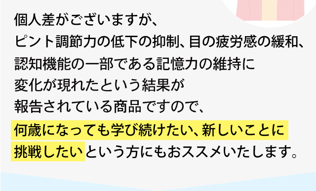 個人差がございますが、ピント調節力の低下の抑制、目の疲労感の緩和、記憶力の維持に変化が現れたという結果が報告されている商品ですので、何歳になっても学び続けたい、新しいことに挑戦したいという方にもおススメいたします。