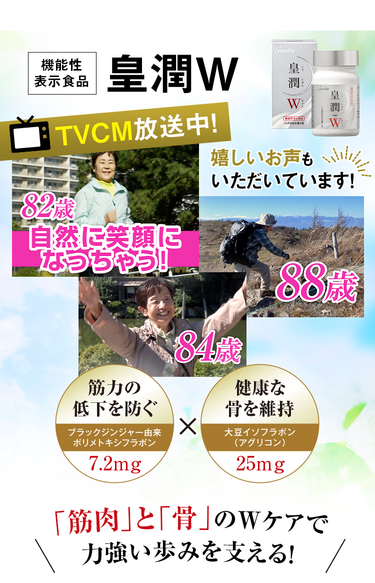 機能性表示食品 皇潤W TVCM放送中！ 嬉しいお声もいただいています！ 82歳自然に笑顔になっちゃう！ 筋力の低下を防ぐブラックジンジャー由来ポリメトキシフラボン7.2mg X 健康な骨を維持大豆イソフラボン (アグリコン)25mg 「筋肉」と「骨」のWケアで力強い歩みを支える！