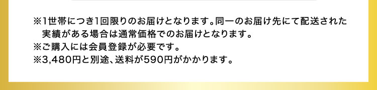 ※1世帯につき1回限りのお届けとなります。同一のお届け先にて配送された実績がある場合は通常価格でのお届けとなります。※ご購入には会員登録が必要です。※3,480円と別途、送料が590円がかかります。