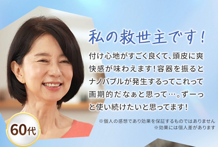 私の救世主です！　付け心地がすごく良くて、頭皮に爽快感が味わえます！容器を振るとナノバブルが発生するってこれって画期的だなぁと思って…。ずーっと使い続けたいと思ってます！