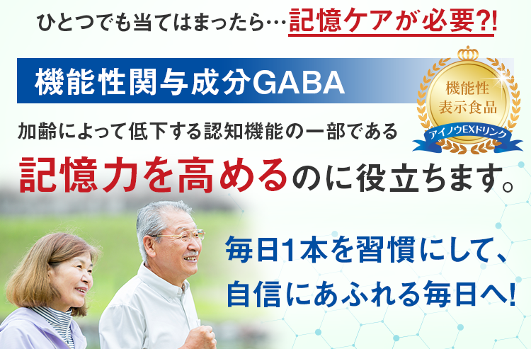 ひとつでも当てはまったら…記憶ケアが必要？！ 機能性関与成分GABA 加齢によって低下する認知機能の一部である 記憶力を高めるのに役立ちます。 毎日1本を習慣にして、自信にあふれる毎日へ！