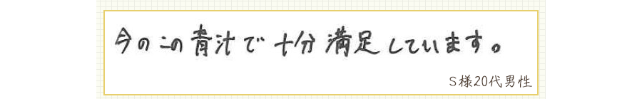 今のこの青汁で十分満足しています。【Ｓ様20代 男性】