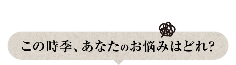この時季、あなたのお悩みはどれ？
