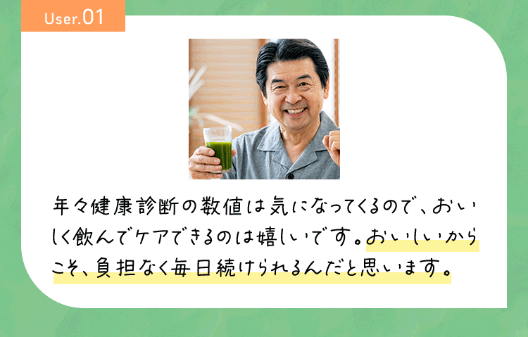 User01 年々健康診断の数値は気になるので、おいしく飲んでケアできるのは嬉しいです。おいしいからこそ、負担なく毎日続けられるんだと思います。