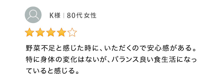 野菜不足と感じた時に、いただくので安心感がある。バランス良い食生活になっていると感じる。 80代女性