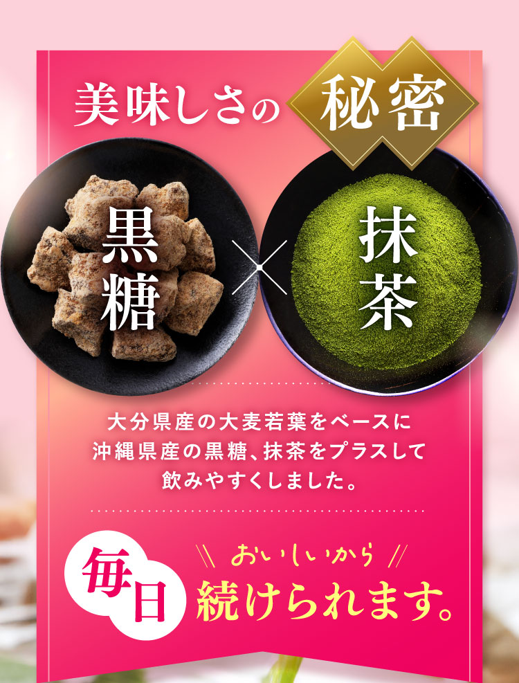 美味しさの秘密 大分県産大麦若葉をベースに沖縄県産の黒糖、抹茶をプラスして飲みやすくしました。