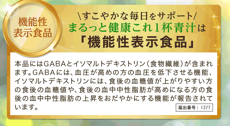 まるっと健康これ1杯青汁は「機能性表示食品」本品にはGABAとイソマルトデキストリン(食物繊維)が含まれます。GABAには、血圧が高めの方の血圧を低下させる機能、イソマルトデキストリンには、食後の血糖値が上がりやすい方の食後の血糖値や、食後の血中中性脂肪が高めになる方の食後の血中中性脂肪の上昇をおだやかにする機能が報告されています。届出番号：1377