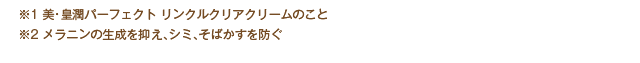 ※1：美・皇潤パーフェクトリンクルクリアクリームのこと　※2：メラニンの生成を抑え、シミ、そばかすを防ぐ