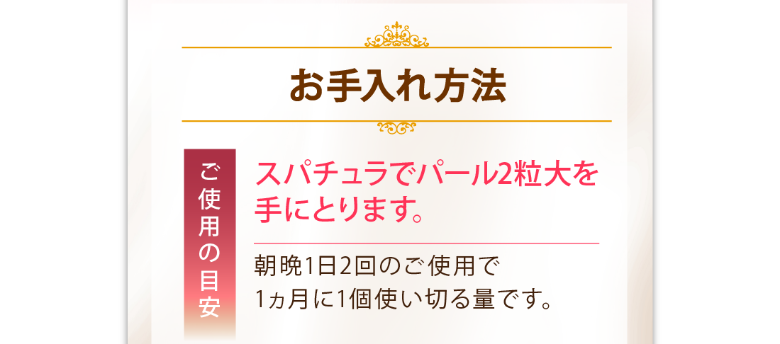 お手入れ方法　ご使用の目安　スパチュラでパール2粒大を手にとります。　朝晩1日2回のご使用で1ヶ月に1個使い切る量です。