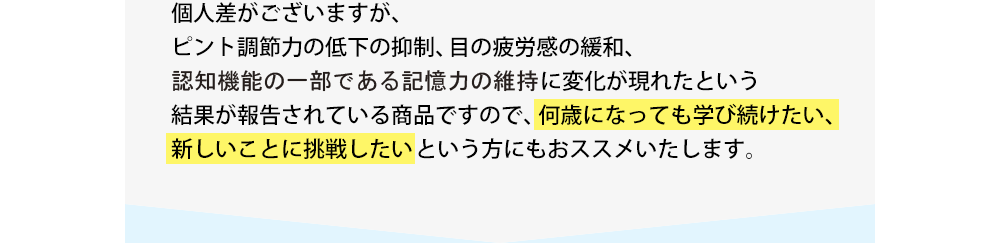 個人差がございますが、ピント調節力の低下の抑制、目の疲労感の緩和、記憶力の維持に変化が現れたという結果が報告されている商品ですので、何歳になっても学び続けたい、新しいことに挑戦したいという方にもおススメいたします。