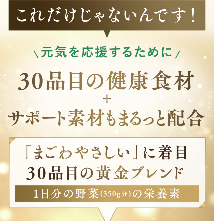これだけじゃないんです! 元気を応援するために 30品目の健康食材 サポート素材もまるっと配合 「まごわやさしい」に着目 30品目の黄金プレンド 1日分の野菜(350g分)の栄養素