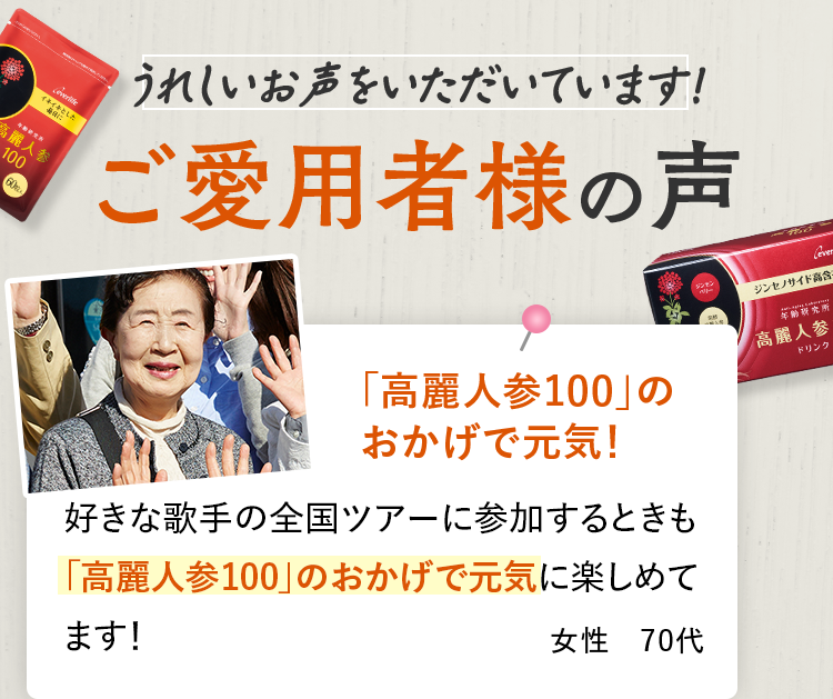 うれしいお声をいただいています！ご愛用者様の声「高麗人参100」のおかげで元気！ 好きな歌手の全国ツアーに参加するときも「高麗人参100」のおかげで元気に楽しめてます！ 女性 70代
