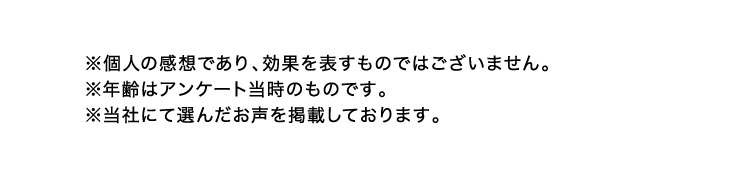 ※個人の感想であり、効果を表すものではございません。 ※年齢はアンケート当時のものです。 ※当社にて選んだお声を掲載しております。