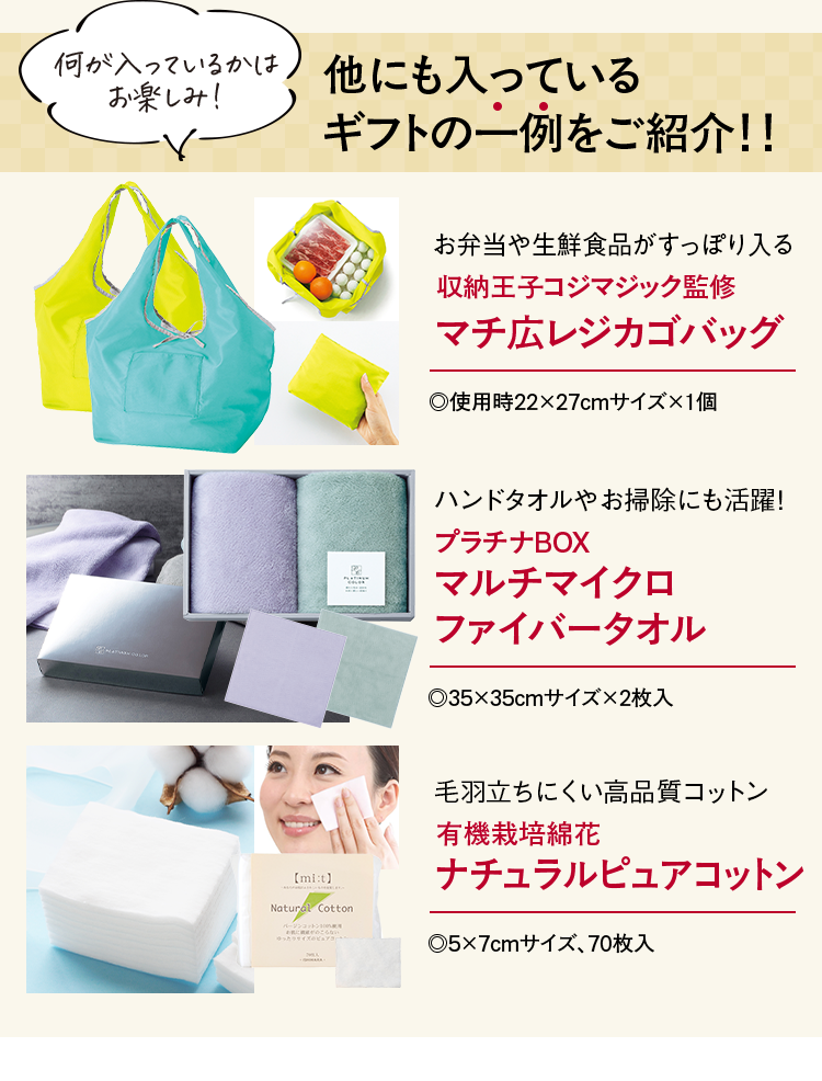 何が入っているかはお楽しみ 他にも入っているギフトの一例をご紹介！！ お弁当や生鮮食品がすっぽり入る 収納王子コジマジック監修マチ広レジカゴバッグ .使用時22×27cmサイズ×1個 ハンドタオルやお掃除にも活躍！ プラチナBOXマルチマイクロファイバータオル .35×35cmサイズ×2枚入 毛羽立ちにくい高品質コットン 有機栽培綿花ナチュラルピュアコットン .5×7cmサイズ、70枚入