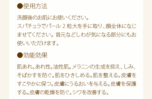 使用方法：洗顔後のお肌にお使いください。スパチュラでパール2粒大を手に取り、顔全体になじませてください。首元などしわが気になる部分にもお使いいただけます。　効能効果：肌あれ。あれ性。油性肌。メラニンの生成を抑え、しみ、そばかすを防ぐ。肌をひきしめる。肌を整える。皮膚をすこやかに保つ。皮膚にうるおいを与える。皮膚を保護する。皮膚の乾燥を防ぐ。シワを改善する。