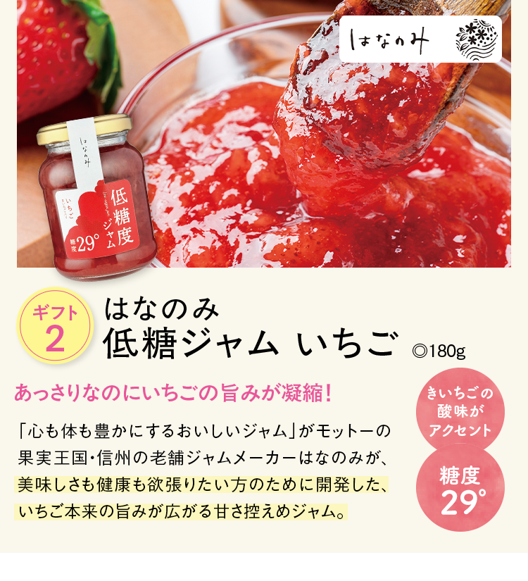 ギフト2 はなのみ 低糖ジャム いちご ◎180g あっさりなのにいちごの旨みが凝縮！ 「心も体も豊かにするおいしいジャム」がモットーの果実王国・信州の老舗ジャムメーカーはなのみが、美味しさも健康も欲張りたい方のために開発した、いちご本来の旨みが広がる甘さ控えめジャム。