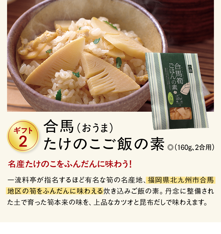 ギフト2 合馬（おうま）たけのこご飯の素 ◎（160g、2合用）  名産たけのこをふんだんに味わう！ 一流料亭が指名するほど有名な筍の名産地、福岡県北九州市合馬地区の筍をふんだんに味わえる炊き込みご飯の素。丹念に整備された土で育った筍本来の味を、上品なカツオと昆布だしで味わえます。